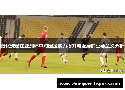 归化球员在亚洲杯中对国足实力提升与发展的重要意义分析 归化球员在亚洲杯中对国足实力提升与发展的重要意义分析