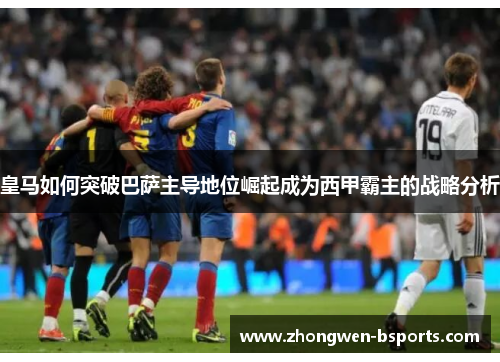 皇马如何突破巴萨主导地位崛起成为西甲霸主的战略分析 皇马如何突破巴萨主导地位崛起成为西甲霸主的战略分析