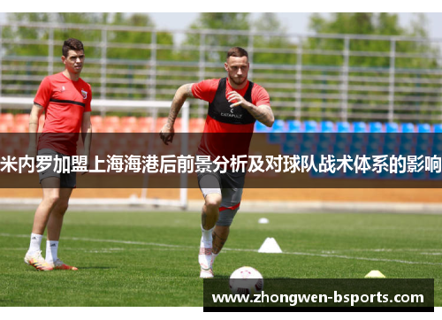 米内罗加盟上海海港后前景分析及对球队战术体系的影响 米内罗加盟上海海港后前景分析及对球队战术体系的影响