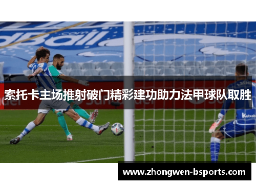 索托卡主场推射破门精彩建功助力法甲球队取胜 索托卡主场推射破门精彩建功助力法甲球队取胜