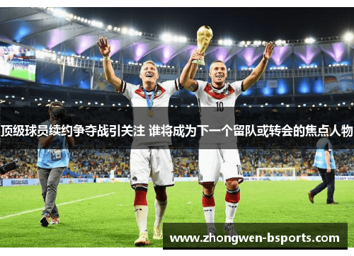 顶级球员续约争夺战引关注 谁将成为下一个留队或转会的焦点人物